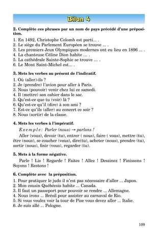109
2. Complète ces phrases par un nom de pays précédé d’une préposi-
tion.
1.	En 1492, Christophe Colomb est parti... .
2.	Le siège du Parlement Européen se trouve ... .
3.	Les premiers Jeux Olympiques modernes ont eu lieu en 1896 ... .
4.	La chanteuse Céline Dion habite ... .
5.	La cathédrale Sainte-Sophie se trouve ... .
6.	Le Mont Saint-Michel est... .
3. Mets les verbes au présent de l’indicatif.
1. Où (aller)-ils ?
2. Je (prendre) l’avion pour aller à Paris.
3. Nous (pouvoir) venir chez lui ce samedi.
4. Il (mettre) son cahier dans le sac.
5. Qu’est-ce que tu (voir) là ?
6. Qu’est-ce qu’il (dire) à son ami ?
7. Est-ce qu’ils (aller) au concert ce soir ?
8. Nous (sortir) de la classe.
4. Mets les verbes à l’impératif.
E x e m p l e : Parler (nous) → parlons !
Aller (vous), devoir (tu), entrer ( nous), faire ( vous), mettre (tu),
être (nous), se coucher (vous), dire(tu), acheter (nous), prendre (tu),
sortir (nous), finir (vous), regarder (tu).
5. Mets à la forme négative.
Parle  ! Lis  ! Regarde  ! Faites  ! Allez  ! Dessinez  ! Finissons  !
Soyons ! Restons !
6. Complète avec la préposition.
1. Pour pratiquer le judo il n’est pas nécessaire d’aller ... Japon.
2. Mon cousin Québécois habite ... Canada.
3. Il faut un passeport pour pouvoir se rendre ... Allemagne.
4. Nous irons ... Brésil pour assister au carnaval de Rio.
5. Si vous voulez voir la tour de Pise vous devez aller ... Italie.
6. Je suis allé ... Pologne.
 