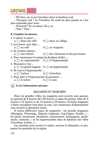 112
– Eh bien, on va au Carrefour dans la banlieue sud.
– Pourquoi sud ? Le Carrefour du nord est plus proche et c’est
plus com­mode pour nous.
– D’accord ! Tu as raison. On y va.
– Taxi ! Taxi !
2. Complète les phrases.
1.	L’action se passe ...
a.	□	 dans une ville	 b.	□	 dans un village.
2.	Les héros vont aller ...
a.	□	 au café	 b.	□	 au magasin.
3.	Ils veulent acheter...
a.	□	 une voiture	 b.	□	 des vêtements et des pro­visions.
4.	Pour économiser le temps ils décident d’aller ...
a.	□	 au supermarché	 b.	□	 à l’hypermarché.
5.	Monoprix c’est ...	
a.	□	 un grand magasin	 b.	□	 un hypermarché.
6.	Ils vont à l’hypermarché ...
a.	□	 Leclerc	 b.	□	 Carrefour.
7.	Pour aller à l’hypermarché ils prennent ...
a.	□	 le métro	 b.	□	 le taxi.
3. Lis l’information suivante.
MAGASINS ET MARCHÉS
Dans les grandes villes, les magasins sont ouverts sans pauses,
en général de 9 heures 30 à 20 heures et dans les petites villes de 9
heures à 12 heures et de 14 heures à 19 heures. Certains magasins
à Paris tra­vaillent tard dans la nuit. Les commerces d’alimentation
sont ouverts le dimanche matin.
Il existe différents types de magasins : les grands magasins
(Monoprix, Printemps, Galeries Lafayette, Cop.Copine, Nocibé...) ;
les petits commerces (boucherie, poissonnerie, boulangerie, parfu­
merie, crémerie...) et les hypermarchés dans la banlieue des villes
(Carrefour, Leclerc...).
Les marchés sont ouverts le matin, souvent le dimanche, et pro­
posent les produits de la région.
 