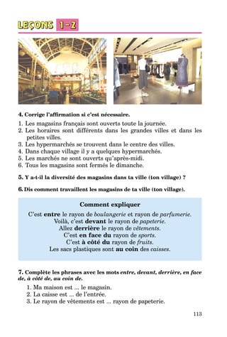 113
4. Corrige l’affirmation si c’est nécessaire.
1.	Les magasins français sont ouverts toute la journée.
2.	Les horaires sont différents dans les grandes villes et dans les
petites villes.
3.	Les hypermarchés se trouvent dans le centre des villes.
4.	Dans chaque village il y a quelques hypermarchés.
5.	Les marchés ne sont ouverts qu’après-midi.
6.	Tous les magasins sont fermés le dimanche.
5. Y a-t-il la diversité des magasins dans ta ville (ton village) ?
6. Dis comment travaillent les magasins de ta ville (ton village).
Comment expliquer
C’est entre le rayon de boulangerie et rayon de parfumerie.
Voilà, c’est devant le rayon de papeterie.
Allez derrière le rayon de vêtements.
C’est en face du rayon de sports.
C’est à côté du rayon de fruits.
Les sacs plastiques sont au coin des caisses.
7. Complète les phrases avec les mots entre, devant, derrière, en face
de, à côté de, au coin de.
1. Ma maison est ... le magasin.
2. La caisse est ... de l’entrée.
3. Le rayon de vêtements est ... rayon de papeterie.
 