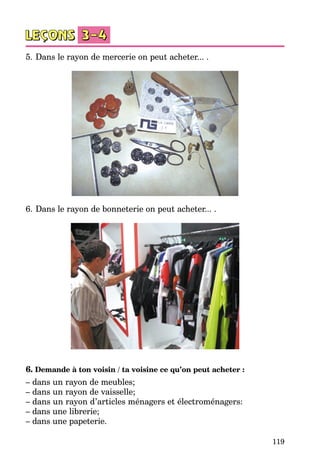 119
5.	Dans le rayon de mercerie on peut acheter... .
6.	Dans le rayon de bonneterie on peut acheter... .
6. Demande à ton voisin / ta voisine ce qu’on peut acheter :
– dans un rayon de meubles;
– dans un rayon de vaisselle;
– dans un rayon d’articles ménagers et électroménagers:
– dans une librerie;
– dans une papeterie.
 