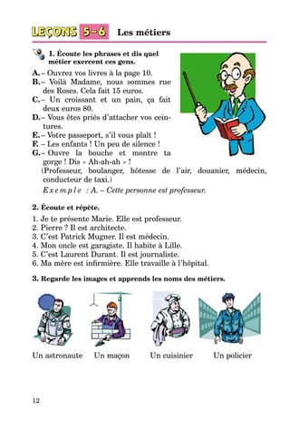 12
1. Écoute les phrases et dis quel
métier exercent ces gens.
A.	– Ouvrez vos livres à la page 10.
B.	– Voilà Madame, nous sommes rue
des Roses. Cela fait 15 euros.
C.	– Un croissant et un pain, ça fait
deux euros 80.
D.	– Vous êtes priés d’attacher vos cein­
tures.
E.	– Votre passeport, s’il vous plaît !
F.	– Les enfants ! Un peu de silence !
G.	–   Ouvre la bouche et montre ta
gorge ! Dis « Ah-ah-ah » !
	 (Professeur, boulanger, hôtesse de l’air, douanier, médecin,
conducteur de taxi.)
E x e m p l e : A. – Cette personne est professeur.
2. Écoute et répète.
1. Je te présente Marie. Elle est professeur.
2. Pierre ? Il est architecte.
3. C’est Patrick Mugner. Il est médecin.
4. Mon oncle est garagiste. Il habite à Lille.
5. C’est Laurent Durant. Il est journaliste.
6. Ma mère est infirmière. Elle travaille à l’hôpital.
3. Regarde les images et apprends les noms des métiers.
Un astronaute Un maçon Un cuisinier Un policier
Les métiers
 