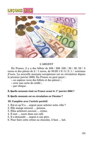 123
L’ARGENT
En France, il y a des billets de 500 / 200 /100 / 50 / 20 /10 / 5
euros et des pièces de 2 / 1 euros, de 50/20/ 1 0 / 5 / 2 / 1 / centimes
d’euro. La nouvelle monnaie européenne est en circulation depuis
le premier janvier 2002. En France on peut payer :
– en espèces (avec des billets et des pièces) ;
– avec une carte de crédit ;
– par chèque.
8. Quelle monnaie était en France avant le 1er
janvier 2002 ?
9. Quelle monnaie est en circulation en Ukraine ?
10. Complète avec l’article partitif.
1. Est-ce qu’il a ... argent pour acheter cette villa ?
2. Elle mange souvent ... poisson.
3. Elles achètent souvent ... crème.
4. Il met ... sucre dans son café. 
5. Il a demandé ... argent à son père.
6. Pour faire cette crème au chocolat, il faut ... lait.
 