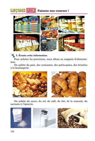 124
1. Écoute cette information.
Pour acheter les provisions, nous allons au magasin d’alimenta­
tion.
On achète du pain, des croissants, des petits-pains, des brioches
à la boulangerie.
On achète du sucre, du sel, du café, du thé, de la semoule, du
sarrasin à l’épicerie.
Faisons nos courses !
 