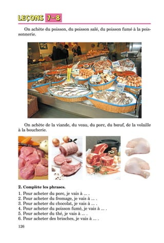 126
On achète du poisson, du poisson salé, du poisson fumé à la pois­
sonnerie.
On achète de la viande, du veau, du porc, du bœuf, de la volaille
à la boucherie.
2. Complète les phrases.
1. Pour acheter du porc, je vais à ... .
2. Pour acheter du fromage, je vais à ... .
3. Pour acheter du chocolat, je vais à ... .
4. Pour acheter du poisson fumé, je vais à ... .
5. Pour acheter du thé, je vais à ... .
6. Pour acheter des brioches, je vais à ... .
 