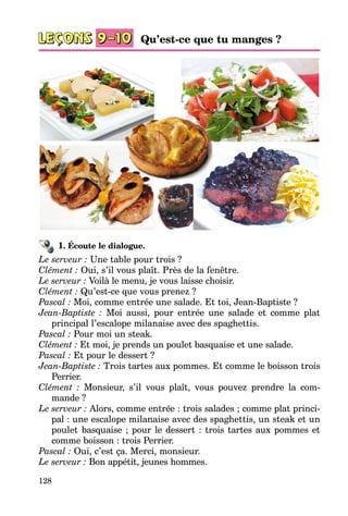 128
1. Écoute le dialogue.
Le serveur : Une table pour trois ?
Clément : Oui, s’il vous plaît. Près de la fenêtre.
Le serveur : Voilà le menu, je vous laisse choisir.
Clément : Qu’est-ce que vous prenez ?
Pascal : Moi, comme entrée une salade. Et toi, Jean-Baptiste ?
Jean-Baptiste : Moi aussi, pour entrée une salade et comme plat
princi­pal l’escalope milanaise avec des spaghettis.
Pascal : Pour moi un steak.
Clément : Et moi, je prends un poulet basquaise et une salade.
Pascal : Et pour le dessert ?
Jean-Baptiste : Trois tartes aux pommes. Et comme le boisson trois
Perrier.
Clément : Monsieur, s’il vous plaît, vous pouvez prendre la com­
mande ?
Le serveur : Alors, comme entrée : trois salades ; comme plat princi­
pal : une escalope milanaise avec des spaghettis, un steak et un
poulet basquaise ; pour le dessert : trois tartes aux pommes et
comme boisson : trois Perrier.
Pascal : Oui, c’est ça. Merci, monsieur.
Le serveur : Bon appétit, jeunes hommes.
Qu’est-ce que tu manges ?
 