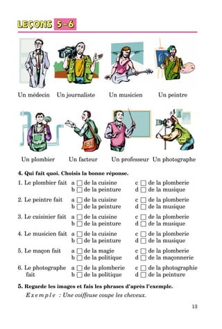 13
Un médecin Un journaliste Un musicien Un peintre
Un plombier Un facteur Un professeur Un photographe
4. Qui fait quoi. Choisis la bonne réponse.
1. Le plombier fait 	 a	□	de la cuisine	 c	 □	de la plomberie
		 b	□	de la peinture	 d	□	de la musique
2. Le peintre fait 	 a	□	de la cuisine	 c	 □	de la plomberie
		 b	□	de la peinture	 d	□	de la musique
3. Le cuisinier fait 	 a	□	de la cuisine	 c	 □	de la plomberie
		 b	□	de la peinture	 d	□	de la musique
4. Le musicien fait 	 a	□	de la cuisine	 c	 □	de la plomberie
		 b	□	de la peinture	 d	□	de la musique
5. Le maçon fait 	 a	□	de la magie 	 c	 □	de la plomberie
		 b	□	de la politique	 d	□	de la maçonnerie
6. Le photographe	 a	□	de la plomberie	 c	 □	de la photographie
	 fait	 b	□	de la politique	 d	□	de la peinture
5. Regarde les images et fais les phrases d’après l’exemple.
E x e m p l e   : Une coiffeuse coupe les cheveux.
 