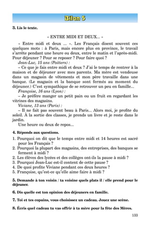 133
3. Lis le texte.
« ENTRE MIDI ET DEUX... »
« Entre midi et deux ... ». Les Français disent souvent ces
quelques mots : à Paris, mais encore plus en province, le travail
s’arrête pendant une heure ou deux, entre le matin et l’après-midi.
Pour déjeuner ? Pour se reposer ? Pour faire quoi ?
Jean-Luc, 15 ans (Poitiers) :
– Ce que je fais entre midi et deux ? J’ai le temps de rentrer à la
maison et de déjeuner avec mes parents. Ma mère est vendeuse
dans un magasin de vêtements et mon père travaille dans une
banque. (Le maga­sin et la banque sont fermés au moment du
déjeuner.) C’est sympa­thique de se retrouver un peu en famille...
Françoise, 16 ans (Lyon) :
– Je préfère manger un petit pain ou un fruit en regardant les
vitrines des magasins.
Viviane, 13 ans (Paris) :
– Il ne fait pas souvent beau à Paris... Alors moi, je profite du
soleil. À la sortie des classes, je prends un livre et je reste dans le
jardin.
Une heure ou deux de repos...
4. Réponds aux questions.
1.	Pourquoi on dit que le temps entre midi et 14 heures est sacré
pour les Français ?
2.	Pourquoi la plupart des magasins, des entreprises, des banques se
fer­ment à midi ?
2.	Les élèves des lycées et des collèges ont-ils la pause à midi ?
3.	Pourquoi Jean-Luc est-il content de cette pause ?
4.	De quoi profite Viviane pendant ces deux heures ?
5.	Françoise, qu’est-ce qu’elle aime faire à midi ?
5. Demande à ton voisin / ta voisine quels plats il / elle prend pour le
déjeuner.
6. Dis quelle est ton opinion des déjeuners en famille.
7. Toi et tes copains, vous choisissez un cadeau. Jouez une scène.
8. Écris quel cadeau tu vas offrir à ta mère pour la fête des Mères.
 