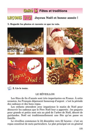 135
1. Regarde les photos et raconte ce que tu vois.
2. Lis le texte.
LE RÉVEILLON
Les fêtes de fin d’année sont très importantes en France. À cette
occasion, les Français dépensent beaucoup d’argent : c’est la période
des cadeaux et des bons repas.
Les enfants attendent avec impatience le matin de Noël pour
découvrir les cadeaux que le Père Noël leur a apportés : les paquets
pour grands et petits sont mis au pied de l’arbre de Noël, décoré de
guirlandes. Noël est traditionnellement une fête qu’on passe en
famille.
Le réveillon commence le 24 décembre vers 22 heures : c’est un
repas constitué de mets particuliers. Le plat principal est en général
Joyeux Noël et bonne année !
 