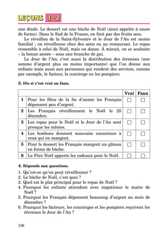 136
une dinde. Le dessert est une bûche de Noël (ainsi appelée à cause
de forme). Dans le Sud de la France, on finit par des fruits secs.
Le réveillon de la Saint-Sylvestre et le Jour de l’An est moins
familial ; on réveillonne chez des amis ou au restaurant. Le repas
ressemble à celui de Noël, mais on danse. À minuit, on se souhaite
« la bonne année » sous une branche de gui.
Le Jour de l’An, c’est aussi la distribution des étrennes (une
somme d’argent plus ou moins importante) que l’on donne aux
enfants mais aussi aux personnes qui rendent des services, comme
par exemple, le facteur, la concierge ou les pompiers.
3. Dis si c’est vrai ou faux.
Vrai Faux
1 Pour les fêtes de la fin d’année les Français
dépensent peu d’argent.
□ □
2 Les Français réveillonnent le Noël le 25
décembre.
□ □
3 Les repas pour le Noël et le Jour de l’An sont
presque les mêmes.
□ □
4 Les bonbons donnent mauvaise conscience à
ceux qui en mangent.
□ □
5 Pour le dessert les Français mangent un gâteau
en forme de bûche.
□ □
6 Le Père Noël apporte les cadeaux pour le Noël. □ □
4. Réponds aux questions.
1.	Qu’est-ce qu’on peut réveillonner ?
2.	Le bûche de Noël, c’est quoi ?
3.	Quel est le plat principal pour le repas de Noël ?
4.	Pourquoi les enfants attendent avec impatience le matin de
Noël ?
5.	Pourquoi les Français dépensent beaucoup d’argent au mois de
décembre ?
6.	Pourquoi les facteurs, les concierges et les pompiers reçoivent les
étrennes le Jour de l’An ?
 