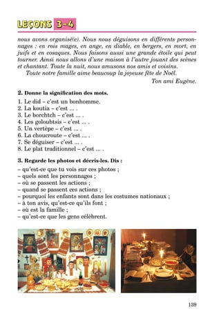 139
nous avons organisé(e). Nous nous déguisons en différents person-
nages  : en rois mages, en ange, en diable, en bergers, en mort, en
juifs et en cosaques. Nous faisons aussi une grande étoile qui peut
tourner. Ainsi nous allons d’une maison à l’autre jouant des scènes
et chantant. Toute la nuit, nous amusons nos amis et voisins.
Toute notre famille aime beaucoup la joyeuse fête de Noël.
Ton ami Eugène.
2. Donne la signification des mots.
1. Le did – c’est un bonhomme.
2. La koutia – c’est ... .
3. Le borchtch – c’est ... .
4. Les goloubtsis – c’est ... .
5. Un vertèpe – c’est ... .
6. La choucroute – c’est ... .
7. Se déguiser – c’est ... .
8. Le plat traditionnel – c’est ... .
3. Regarde les photos et décris-les. Dis :
– qu’est-ce que tu vois sur ces photos ;
– quels sont les personnages ;
– où se passent les actions ;
– quand se passent ces actions ;
– pourquoi les enfants sont dans les costumes nationaux ;
– à ton avis, qu’est-ce qu’ils font ;
– où est la famille ;
– qu’est-ce que les gens célèbrent.
 
