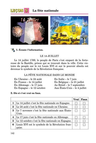 142
1. Écoute l’information.
LE 14 JUILLET
Le 14 juillet 1789, le peuple de Paris s’est emparé de la forte­
resse de la Bastille, prison qui se trouvait dans la ville. Cette vic­
toire du peuple sur le roi Louis XVI et sur le pouvoir absolu est
devenue le symbole de la Révolution française.
LA FÊTE NATIONALE DANS LE MONDE
En Ukraine – le 24 août	 En Italie – le 7 juin
En France – le 14 juillet	 En Belgique – le 21 juillet
En Allemage – le 17 juin	 Au Brésil – le 7 septembre
En Espagne – le 12 octobre	 Aux États-Unis – le 4 juillet
2. Dis si c’est vrai ou faux.
Vrai Faux
1 Le 14 juillet c’est la fête nationale en Espagne. □ □
2 Le 24 août c’est la fête nationale en Ukraine. □ □
3 Le 7 novemre c’est la fête nationale aux États-
Unis.
□ □
4 Le 17 juin c’est la fête nationale en Allemage. □ □
5 Le 12 octobre c’est la fête nationale en Espagne. □ □
6 Louis XVI est le symbole de la Révolution fran­
çaise.
□ □
La fête nationale
 