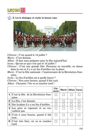 143
3. Lis le dialogue et coche la bonne case.
Clément : C’est quand le 14 juillet ?
Marie : C’est demain.
Alban : Il faut nous préparer pour la fête aujourd’hui.
Iryna : Qu’est-ce que c’est que le 14 juillet ?
Clément  : C’est une grande fête. Personne ne travaille, on danse
dans la rue et il y a un feu d’artifice sur la place.
Marie : C’est la fête nationale : l’anniversaire de la Révolution fran­
çaise.
Iryna : Le feu d’artifice est à quelle heure ?
Clément : Vers onze heures, quand il fait nuit.
Alban : Chouette ! On va se coucher tard !
Clé-
ment
Marie Alban Iryna
1 C’est la fête  de la Révolution fran­
çaise.
□ □ □ □
2 La fête, c’est demain. □ □ □ □
3 Sur la place il y a un feu d’artifice. □ □ □ □
4 Les gens se reposent et ne tra­
vaillent pas.
□ □ □ □
5 C’est à onze heures, quand il fait
nuit.
□ □ □ □
6 C’est très bien, on va se coucher
tard.
□ □
 