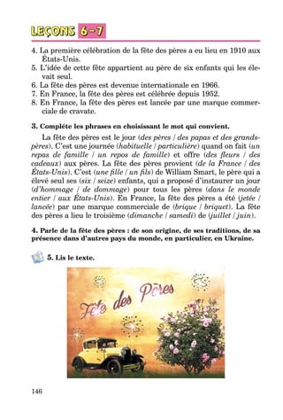 146
4. La première célébration de la fête des pères a eu lieu en 1910 aux
États-Unis.
5. L’idée de cette fête appartient au père de six enfants qui les éle­
vait seul.
6. La fête des pères est devenue internationale en 1966.
7. En France, la fête des pères est célébrée depuis 1952.
8. En France, la fête des pères est lancée par une marque commer­
ciale de cravate.
3. Compléte les phrases en choisissant le mot qui convient.
La fête des pères est le jour (des pères / des papas et des grands-
pères). C’est une journée (habituelle / particulière) quand on fait (un
repas de famille / un repos de famille) et offre (des fleurs / des
cadeaux) aux pères. La fête des pères provient (de la France / des
États-Unis). C’est (une fille / un fils) de William Smart, le père qui a
élevé seul ses (six / seize) enfants, qui a proposé d’instaurer un jour
(d’hommage / de dommage) pour tous les pères (dans le monde
entier / aux États-Unis). En France, la fête des pères a été (jetée /
lancée) par une marque commerciale de (brique / briquet). La fête
des pères a lieu le troisième (dimanche / samedi) de (juillet / juin).
4. Parle de la fête des pères : de son origine, de ses traditions, de sa
présence dans d’autres pays du monde, en particulier, en Ukraine.
5. Lis le texte.
 
