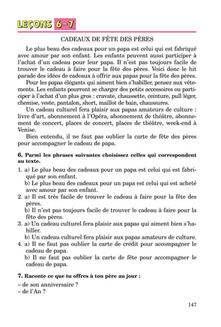 147
CADEAUX DE FÊTE DES PÈRES
Le plus beau des cadeaux pour un papa est celui qui est fabriqué
avec amour par son enfant. Les enfants peuvent aussi participer à
l’achat d’un cadeau pour leur papa. Il n’est pas toujours facile de
trouver le cadeau à faire pour la fête des pères. Voici donc le hit
parade des idées de cadeaux à offrir aux papas pour la fête des pères.
Pour les papas élégants qui aiment bien s’habiller, pensez aux vête­
ments. Les enfants pourront se charger des petits accessoires ou parti­
ciper à l’achat d’un plus gros : cravate, chaussette, ceinture, pull léger,
chemise, veste, pantalon, short, maillot de bain, chaussures.
Un cadeau culturel fera plaisir aux papas amateurs de culture :
livre d’art, abonnement à l’Opéra, abonnement de théâtre, abonne­
ment de concert, places de concert, places de théâtre, week-end à
Venise.
Bien entendu, il ne faut pas oublier la carte de fête des pères
pour accompagner le cadeau de papa.
6. Parmi les phrases suivantes choisissez celles qui correspondent
au texte.
1.	a) Le plus beau des cadeaux pour un papa est celui qui est fabri­
qué par son enfant.
	 b) Le plus beau des cadeaux pour un papa est celui qui est acheté
avec amour par son enfant.
2.	a) Il est très facile de trouver le cadeau à faire pour la fête des
pères.
	 b) Il n’est pas toujours facile de trouver le cadeau à faire pour la
fête des pères.
3.	a) Un cadeau culturel fera plaisir aux papas qui aiment bien s’ha­
biller.
	 b) Un cadeau culturel fera plaisir aux papas amateurs de culture.
4.	a) Il ne faut pas oublier la carte de crédit pour accompagner le
cadeau de papa.
	 b) Il ne faut pas oublier la carte de fête pour accompagner le
cadeau de papa.
7. Raconte ce que tu offres à ton père au jour :
– de son anniversaire ?
– de l’An ?
 