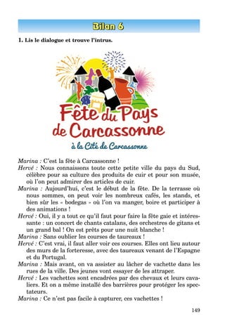 149
1. Lis le dialogue et trouve l’intrus.
Marina : C’est la fête à Carcassonne !
Hervé : Nous connaissons toute cette petite ville du pays du Sud,
célèbre pour sa culture des produits de cuir et pour son musée,
où l’on peut admirer des articles de cuir.
Marina  : Aujourd’hui, c’est le début de la fête. De la terrasse où
nous sommes, on peut voir les nombreux cafés, les stands, et
bien sûr les « bodegas » où l’on va manger, boire et participer à
des animations !
Hervé : Oui, il y a tout ce qu’il faut pour faire la fête gaie et intéres­
sante : un concert de chants catalans, des orchestres de gitans et
un grand bal ! On est prêts pour une nuit blanche !
Marina : Sans oublier les courses de taureaux !
Hervé : C’est vrai, il faut aller voir ces courses. Elles ont lieu autour
des murs de la forteresse, avec des taureaux venant de l’Espagne
et du Portugal.
Marina : Mais avant, on va assister au lâcher de vachette dans les
rues de la ville. Des jeunes vont essayer de les attraper.
Hervé : Les vachettes sont encadrées par des chevaux et leurs cava­
liers. Et on a même installé des barrières pour protéger les spec­
tateurs.
Marina : Ce n’est pas facile à capturer, ces vachettes !
 