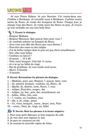 15
Je suis Pierre Dubois. Je suis fleuriste. J’ai trente-deux ans.
J’habite à Bordeaux. Je travaille aussi à Bordeaux. J’achète toutes
sortes de fleurs. Je vends des bouquets de fleurs. Chaque jour, je
change l’eau des fleurs. Je vends aussi des fleurs en pots. Je trouve
qu’une orchidée est une très belle fleur.
7. Écoute le dialogue.
– Bonjour Madame.
– Bonjour Monsieur. Que puis-je faire pour vous ?
– Je voudrais acheter un bouquet de fleurs.
– Avez-vous une idée des fleurs que vous désirez ?
– Peut-être des roses ou des tulipes.
– J’ai de belles tulipes dont le prix est peu élevé actuellement.
– Oui, elles sont belles.
– Combien en faut-il ?
– Je pense … 15 à 20.
– Voici votre bouquet. Cela fait 11 euros.
– Je n’ai qu’un billet de vingt.
– Pas de problème. Je vous rends neuf euros.
– Merci. À bientôt.
– À bientôt.
8. Devoir. Reconstitue les phrases du dialogue.
1. – Madame, pour, que, Bonjour, ?, puis-je, faire, vous
2. – Je, acheter, bouquet, voudrais, un, fleurs., de
3. – Quelle, de, désirez, sorte, fleurs, ?, vous
4. – tulipes, Peut-être, rouges., des
5. – tulipes, Le, bas., prix, des, actuellement, est
6. – belles., Elles, très, sont
7. – ?, voulez, en, Combien, vous
8. – dix, à, Je, vingt., pense
9. – Ce, votre, bouquet., euros., douze, sera, Voici
10. – euros., Voici, de, vingt, un, billet
9. Devoir. Mets les phrases à la forme négative.
1. Pour mon petit déjeuner, je bois toujours du café.
2. Je vais chez mes copains ce soir.
3. Je pars en vacances cet été.
4. Je connais la nouvelle copine de Jules.
 