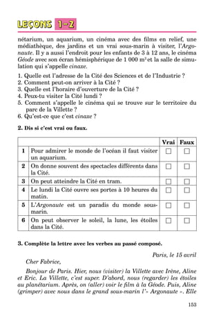 153
nétarium, un aquarium, un cinéma avec des films en relief, une
médiathèque, des jardins et un vrai sous-marin à visiter, l’Argo-
naute. Il y a aussi l’endroit pour les enfants de 3 à 12 ans, le cinéma
Géode avec son écran hémisphérique de 1 000 m2
et la salle de simu­
lation qui s’appelle cinaxe.
1. Quelle est l’adresse de la Cité des Sciences et de l’Industrie ?
2. Comment peut-on arriver à la Cité ?
3. Quelle est l’horaire d’ouverture de la Cité ?
4. Peux-tu visiter la Cité lundi ?
5. Comment s’appelle le cinéma qui se trouve sur le territoire du
parc de la Villette ?
6. Qu’est-ce que c’est cinaxe ?
2. Dis si c’est vrai ou faux.
Vrai Faux
1 Pour admirer le monde de l’océan il faut visiter
un aquarium.
□ □
2 On donne souvent des spectacles différents dans
la Cité.
□ □
3 On peut atteindre la Cité en tram. □ □
4 Le lundi la Cité ouvre ses portes à 10 heures du
matin.
□ □
5 L’Argonaute est un paradis du monde sous-
marin.
□ □
6 On peut observer le soleil, la lune, les étoiles
dans la Cité.
□ □
3. Complète la lettre avec les verbes au passé composé.
Paris, le 15 avril
Cher Fabrice,
Bonjour de Paris. Hier, nous (visiter) la Villette avec Irène, Aline
et Eric. La Villette, c’est super. D’abord, nous (regarder) les étoiles
au planétarium. Après, on (aller) voir le film à la Géode. Puis, Aline
(grimper) avec nous dans le grand sous-marin l’» Argonaute ». Elle
 