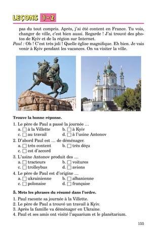 155
pas du tout compris. Après, j’ai été content en France. Tu vois,
changer de ville, c’est bien aussi. Regarde ! J’ai trouvé des pho­
tos de Kyiv et de la région sur Internet.
Paul : Oh ! C’est très joli ! Quelle église magnifique. Eh bien. Je vais
venir à Kyiv pendant les vacances. On va visiter la ville.
Trouve la bonne réponse.
1. Le père de Paul a passé la journée …
	 a.	□ à la Villette	 b. □ à Kyiv
	 c.	□ au travail 	 d. □ à l’usine Antonov
2. D’abord Paul est … de déménager.
	 a.	□ très content 	 b. □ très déçu
	 c.	□ est d’accord
3. L’usine Antonov produit des …
	 a.	□ tracteurs	 b. □ voitures
	 c.	□ trolleybus 	 d. □ avions
4. Le père de Paul est d’origine …
	 a.	□ ukrainienne	 b. □ albanienne
	 c.	□ polonaise 	 d. □ française
5. Mets les phrases du résumé dans l’ordre.
1. Paul raconte sa journée à la Villette.
2. Le père de Paul a trouvé un travail à Kyiv.
3. Après la famille va déménager en Ukraine.
4. Paul et ses amis ont visité l’aquarium et le planétarium.
 