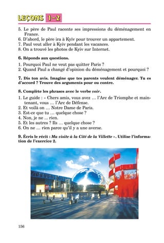156
5. Le père de Paul raconte ses impressions du déménagement en
France.
6. D’abord, le père ira à Kyiv pour trouver un appartement.
7. Paul veut aller à Kyiv pendant les vacances.
8. On a trouvé les photos de Kyiv sur Internet.
6. Réponds aux questions.
1. Pourquoi Paul ne veut pas quitter Paris ?
2. Quand Paul a changé d’opinion du déménagement et pourquoi ?
7. Dis ton avis. Imagine que tes parents veulent déménager. Tu es
d’accord ? Trouve des arguments pour ou contre.
8. Complète les phrases avec le verbe voir.
1. Le guide : « Chers amis, vous avez … l’Arc de Triomphe et main­
tenant, vous … l’Arc de Défense.
2. Et voilà on … Notre Dame de Paris.
3. Est-ce que tu … quelque chose ?
4. Non, je ne ... rien.
5. Et les autres ? Ils … quelque chose ?
6. On ne … rien parce qu’il y a une averse.
9. Écris le récit : Ma visite à la Cité de la Villette ». Utilise l’informa-
tion de l’exercice 2.
 