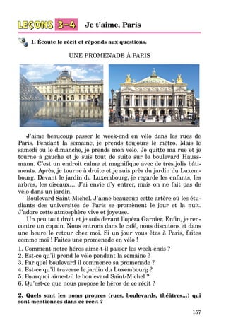 157
1. Écoute le récit et réponds aux questions.
UNE PROMENADE À PARIS
J’aime beaucoup passer le week-end en vélo dans les rues de
Paris. Pendant la semaine, je prends toujours le métro. Mais le
samedi ou le dimanche, je prends mon vélo. Je quitte ma rue et je
tourne à gauche et je suis tout de suite sur le boulevard Hauss­
mann. C’est un endroit calme et magnifique avec de très jolis bâti­
ments. Après, je tourne à droite et je suis près du jardin du Luxem­
bourg. Devant le jardin du Luxembourg, je regarde les enfants, les
arbres, les oiseaux… J’ai envie d’y entrer, mais on ne fait pas de
vélo dans un jardin.
Boulevard Saint-Michel. J’aime beaucoup cette artère où les étu­
diants des universités de Paris se promènent le jour et la nuit.
J’adore cette atmosphère vive et joyeuse.
Un peu tout droit et je suis devant l’opéra Garnier. Enfin, je ren­
contre un copain. Nous entrons dans le café, nous discutons et dans
une heure le retour chez moi. Si un jour vous êtes à Paris, faites
comme moi ! Faites une promenade en vélo !
1. Comment notre héros aime-t-il passer les week-ends ?
2. Est-ce qu’il prend le vélo pendant la semaine ?
3. Par quel boulevard il commence sa promenade ?
4. Est-ce qu’il traverse le jardin du Luxembourg ?
5. Pourquoi aime-t-il le boulevard Saint-Michel ?
6. Qu’est-ce que nous propose le héros de ce récit ?
2. Quels sont les noms propres (rues, boulevards, théâtres…) qui
sont mentionnés dans ce récit ?
Je t’aime, Paris
 