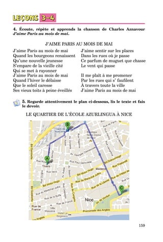 159
4. Écoute, répète et apprends la chanson de Charles Aznavour
J’aime Paris au mois de mai.
J’AIME PARIS AU MOIS DE MAI
J’aime Paris au mois de mai
Quand les bourgeons renaissent
Qu’une nouvelle jeunesse
S’empare de la vieille cité
Qui se met à rayonner
J’aime sentir sur les places
Dans les rues où je passe
Ce parfum de muguet que chasse
Le vent qui passe
J’aime Paris au mois de mai
Quand l’hiver le délaisse
Que le soleil caresse
Ses vieux toits à peine éveillés
Il me plaît à me promener
Par les rues qui s’ faufilent
À travers toute la ville
J’aime Paris au mois de mai
5. Regarde attentivement le plan ci-dessous, lis le texte et fais
le devoir.
LE QUARTIER DE L’ÉCOLE AZURLINGUA À NICE
 