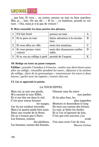 166
... pas loin. Si vous ... au centre, prenez un taxi ou bien marchez.
Moi, je ... loin. On me dit  : «  Si tu ... en banlieue, prends ta voi­
ture. » Oui, mais je n’ai pas de voiture !
9. Mets ensemble les deux parties des phrases.
1 S’il fait froid prenez un taxi. A
2 Si tu pars en taxi faites attention à la circula­
tion.
B
3 Si vous allez en ville mets ton manteau. C
4 Si vous prenez votre
voiture
mets des chaussures confor­
table.
D
5 Si tu vas au collège à pied prends de l’argent. E
10. Rédige un texte au passé composé.
Utilise : prendre l’autobus à 8 heures ; mettre une demi-heure pour
aller au collège ; travailler pendant les cours ; déjeuner à la cantine
du collège ; faire de la gymnastique ; recommencer les cours à deux
heures ; parler avec les copains ; revenir chez soi.
11. Lis et apprends la poésie.
LA TOUR EIFFEL
Mais oui, je suis une girafe,
M’a raconté la tour Eiffel,
Et si ma tête est dans le ciel,
C’est pour mieux brouter
les nuages,
Car ils me rendent éternelle.
Mais j’ai quatre pieds bien assis
Dans une courbe de la Seine.
On ne s’ennuie pas à Paris :
Les femmes, comme
des phalènes,
Les hommes, comme des fourmis,
Glissent sans fin entre
mes jambes
Et les plus fous, les
plus ingambes
Montent et descendent le long
De mon cou comme des frelons
La nuit, je lèche les étoiles.
Et si l’on m’aperçoit de loin,
C’est que très souvent, j’en
avale
Une sans avoir l’air de rien.
Maurice Carême
 
