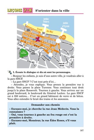 167
1. Écoute le dialogue et dis où sont les personnages.
– Bonjour les enfants, je suis d’une autre ville, je voudrais aller à
la gare SNCF.
– La gare SNCF ? C’est tout près d’ici…
– Attendez, je vous explique. Vous prenez la première rue à
droite. Vous passez la place Turenne. Vous continuez tout droit
jusqu’à la place Roosevelt. Tournez à gauche. Vous arrivez sur un
grand boulevard, le boulevard du Général Leclerc. La gare SNCF
est à 350 mètres… C’est un grand bâtiment de verre et de béton.
Vous allez entendre le bruit des trains et les annonces.
Demander son chemin
– Excusez-moi, je cherche la rue Jean Médecin. Vous la
connaissez ?
– Oui, vous tournez à gauche au feu rouge est c’est la
première à droite.
– Excusez-moi, Monsieur, la rue Édes Roses, s’il vous
plaît.
S’orienter dans la ville
 