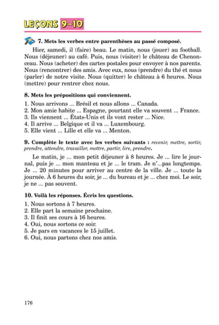 176
7. Mets les verbes entre parenthèses au passé composé.
Hier, samedi, il (faire) beau. Le matin, nous (jouer) au football.
Nous (déjeuner) au café. Puis, nous (visiter) le château de Chenon­
ceau. Nous (acheter) des cartes postales pour envoyer à nos parents.
Nous (rencontrer) des amis. Avec eux, nous (prendre) du thé et nous
(parler) de notre visite. Nous (quitter) le château à 6 heures. Nous
(mettre) pour rentrer chez nous.
8. Mets les prépositions qui conviennent.
1. Nous arrivons ... Brésil et nous allons ... Canada.
2. Mon amie habite ... Espagne, pourtant elle va souvent ... France.
3. Ils viennent ... États-Unis et ils vont rester ... Nice.
4. Il arrive ... Belgique et il va ... Luxembourg.
5. Elle vient ... Lille et elle va ... Menton.
9. Complète le texte avec les verbes suivants : revenir, mettre, sortir,
prendre, attendre, travailler, mettre, partir, lire, prendre.
Le matin, je ... mon petit déjeuner à 8 heures. Je ... lire le jour­
nal, puis je ... mon manteau et je ... le tram. Je n’...pas longtemps.
Je ... 20 minutes pour arriver au centre de la ville. Je ... toute la
journée. À 6 heures du soir, je ... du bureau et je ... chez moi. Le soir,
je ne ... pas souvent.
10. Voilà les réponses. Écris les questions.
1. Nous sortons à 7 heures.
2. Elle part la semaine prochaine.
3. Il finit ses cours à 16 heures.
4. Oui, nous sortons ce soir.
5. Je pars en vacances le 15 juillet.
6. Oui, nous partons chez nos amis.
 