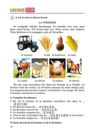 18
4. Lis le récit et fais le devoir.
LA FERMIÈRE
Je m’appelle Adeline Deschamps. Je travaille avec mon mari
dans notre ferme. J’ai trente-sept ans. Nous avons trois enfants.
Nous habitons à la campagne, près de Versailles.
 
le tracteur le blé la betterave le maïs
la vache la chèvre le cochon le cheval
En été, nous travaillons dur dans les champs ou à l’étable. Le
fermier trait les vaches. La fermière ramasse les œufs chaque jour.
Les animaux doivent être nourris ; la fermière s’en occupe. En hiver,
le fermier entretient le tracteur.
А. Complète les phrases.
1.	En été le fermier et la fermière travaillent dur dans la ...
(E R F E M).
2.	Ils doivent traire les ... (A V H C E S).
3.	La fermière nourrit les ... (S P O L U E).
4.	La fermière ramasse les ... (U S Œ F).
5.	Avec le lait, la fermière fait du ... (O G R F A M E) et du beurre.
6.	La fermière soigne les ... (V S C E R H È).
5. Parle du travail du fermier et de la fermière.
 