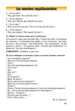 183
Les exercices supplémentaires
3. « C’est utile ?
– Non, pas utile ! Pas utile du tout ! »
4. « Il est ridicule !
– Non, pas ridicule, pas ridicule du tout ! »
5. « Ça t’a plu ?
– Non, ça ne m’a pas plu ! Ça ne m’a pas plu du tout ! »
6. « C’est urgent ?
– Non, pas urgent ! Pas urgent du tout ! »
11. Répète en même temps que le professeur.
Si tu arrives / dans une nouvelle ville, / il faut vite aller / à la maison
du tourisme / et demander des guides / où tu trouveras / les noms
des rues, / des avenues, / des boulevards, / des monuments / et des
musées à visiter. // Tu pourras ainsi / circuler plus facilement / et
découvrir / les sites touristiques. //
VARIATION : remplace tu par vous.
12. Lis ce dialogue à voix haute, seul(e) ou à deux. Ensuite, écoute-le.
– Les moustiques piquent ?
– Mais oui, les moustiques piquent.
– Tous ?
– Tous les moustiques piquent, oui.
– Tu es sûr ?
– Oui.
– Sûr, sûr ?
– Oui…
– Et les puces ?
– Quoi, les puces ?
– Est-ce que les puces piquent ?
– Mais oui, les puces piquent aussi.
– Toutes ?
– Toutes. Toutes les puces piquent et tous les moustiques piquent.
– Et… est-ce que les puces piquent les moustiques ?
– Oh zut… les puces…
– Et est-ce que les poux… ?
– Chut ! Chut, chut… »
M. L. Chalaron
 