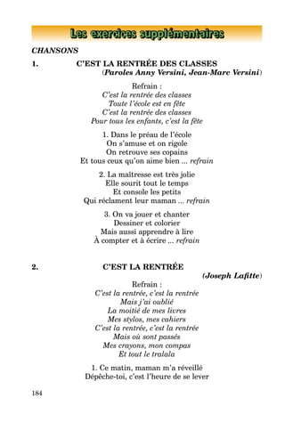 184
Les exercices supplémentaires
CHANSONS
1. C’EST LA RENTRÉE DES CLASSES
(Paroles Anny Versini, Jean-Marc Versini)
Refrain :
C’est la rentrée des classes
Toute l’école est en fête
C’est la rentrée des classes
Pour tous les enfants, c’est la fête
1. Dans le préau de l’école
On s’amuse et on rigole
On retrouve ses copains
Et tous ceux qu’on aime bien ... refrain
2. La maîtresse est très jolie
Elle sourit tout le temps
Et console les petits
Qui réclament leur maman ... refrain
3. On va jouer et chanter
Dessiner et colorier
Mais aussi apprendre à lire
À compter et à écrire ... refrain
2. C’EST LA RENTRÉE
(Joseph Lafitte)
Refrain :
C’est la rentrée, c’est la rentrée
Mais j’ai oublié
La moitié de mes livres
Mes stylos, mes cahiers
C’est la rentrée, c’est la rentrée
Mais où sont passés
Mes crayons, mon compas
Et tout le tralala
1. Ce matin, maman m’a réveillé
Dépêche-toi, c’est l’heure de se lever
 