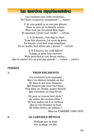 185
Les exercices supplémentaires
Les vacances sont enfin terminées...
Et l’école va pouvoir commencer ! ... refrain
2. Je suis grand, je ne vais pas pleurer
Dans la cour, ça va bientôt sonner
Mais mon sac me parait bien léger...
Et pourtant, j’avais tout vérifié ! ... refrain
3. À 10 heures, c’est déjà la récré
Trois fois chouette, j’ai envie de jouer
La lecture, c’est bien trop compliqué...
Et les maths, faut même pas y penser ! ... refrain
4. À 5 heures, me voilà délivré
À papa, je peux tout raconter
Mais peut-être je vais devoir cacher...
Que le maître m’a un p’tit peu grondé ! ... refrain ... refrain
POÈMES
1. TROIS ESCARGOTS
J’ai rencontré trois escargots
Qui s’en allaient cartable au dos
Et dans le pré trois limaçons
Qui disaient par cœur leur leçon.
Puis dans un champ, quatre lézards
Qui écrivaient un long devoir.
Où peut se trouver leur école ?
Au milieu des avoines folles ?
Et leur maître est-il ce corbeau
Que je vois dessiner là-haut
De belles lettres au tableau ?
Maurice CARÊME (1899–1978)
2. LE CARTABLE RÊVEUR
Pendant que tu étais
Sur la plage, cet été,
 