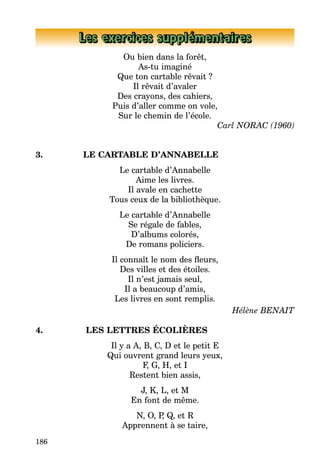 186
Les exercices supplémentaires
Ou bien dans la forêt,
As-tu imaginé
Que ton cartable rêvait ?
Il rêvait d’avaler
Des crayons, des cahiers,
Puis d’aller comme on vole,
Sur le chemin de l’école.
Carl NORAC (1960)
3. LE CARTABLE D’ANNABELLE
Le cartable d’Annabelle
Aime les livres.
Il avale en cachette
Tous ceux de la bibliothèque.
Le cartable d’Annabelle
Se régale de fables,
D’albums colorés,
De romans policiers.
Il connaît le nom des fleurs,
Des villes et des étoiles.
Il n’est jamais seul,
Il a beaucoup d’amis,
Les livres en sont remplis.
Hélène BENAIT
4. LES LETTRES ÉCOLIÈRES
Il y a A, B, C, D et le petit E
Qui ouvrent grand leurs yeux,
F, G, H, et I
Restent bien assis,
J, K, L, et M
En font de même.
N, O, P, Q, et R
Apprennent à se taire,
 