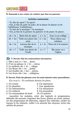 19
6. Demande à ton voisin (ta voisine) que font ses parents.
Articles contractés
– Tu fais du sport ? (le sport)
– Oui, je fais du judo (le judo), de la danse (la danse) et de
l’athlétisme (l’athlétisme).
– Tu fais de la musique ? (la musique)
– Oui, je fais de la guitare (la guitare) et du piano (le piano).
de + le Boris fait du sport à + le Ivan va au collège
de + les Voilà une photo des
amis
à + les Nous allons aux
toilettes
de + la Larissa fait de la
musique
à + la Nina est à la maison
de + l’ Voilà une photo de
l’école
à + l’ Ma tante va à
l’église
7. Devoir. Fais les contractions nécessaires.
1. Elle a mal (à + les) ... dents.
2. C’est un gâteau (à + le) ... citron.
3. Le médecin (de + le) ... village.
4. Les fleurs (de + le) ... jardin.
5. Les feuilles (de + les) ... arbres.
6. Les livres (de+ les) ... collégiens.
8. Devoir. Finis las phrases avec les mots donnés entre parenthèses.
E x e m p l e : Un architecte dessine les plans.
1. Un avocat
2. Un plombier
3. Un informaticien
4. Un médecin
5. Un commandant de bord
6. Un imprimeur
7. Une speakerine
8. Un mécanicien
9. Un journaliste
10. Un policier
(ausculter les malades, créer des logiciels et programmes,
défendre des accusés, imprimer des livres, piloter un avion, présen­
ter des programmes de télévision, réparer des véhicules, souder les
tuyaux et les robinets, veiller à la sécurité des citoyens, écrire des
articles de presse)
 