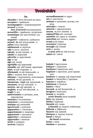 197
Vocabulaire
Aa
abonder v бути багатим на щось
accepter v приймати
accompagner v супроводжувати
accord m згода
être d’accord погоджуватися
accueillir v приймати, зустрічати
acoustique adj акустичний, слу­
ховий
acquérir v набувати, здобувати
actuel, -le adj актуальний, -а
adieu interj прощай
adolescent m підліток
ado m розм. підліток
adroit, -e adj умілий, -а
adulte m дорослий
adverbe m прислівник
âge m вік
âgé adj літній
agréable adj приємний
aimable adj люб’язний, приємний
aîné, -e adj старший, -а
allemand, -e adj німецький, -а
aller v ходити, йти, їхати
allumer v запалювати, освітлю­вати
amical, -e adj дружній, -я
amoureux, -euse adj закоханий, -а
amusant, -e adj смішний, -а
ancien, -ne adj древній, -я
anglais, -e adj англійський, -а
angle m кут
anniversaire m річниця, день
на­родження
annonce f оголошення
annoncer v оголошувати
antique adj античний
apercevoir v помічати
apparaître v з’являтися
appartement m квартира
appartenir v належати
apprécier v оцінювати
apprendre v вивчати
arrêt m зупинка
arrivée f приїзд
arrondissement m округ
art m мистецтво
artisan m ремісник, кустар; тво­
рець
attendre v чекати
atterrir v приземлятися
aucun, -e pron ніякий, -а
aujourd’hui adv сьогодні
aussitôt adv зразу ж, негайно
autrefois adv колись, давно
avant prép перед
aventure f пригода
aveugle adj сліпий
avis m думка
à mon avis на мій погляд
aussi adv також
Bb
balade f прогулянка
balayer v підмітати
banlieue f приміська зона
baptiser v хрестити; дати прізви­
сько
barbare m варвар; adj жорстокий
basket m баскетбол; f кросівка
bateau m корабель
bâtiment m будівля
battre v бити
bavard, -e adj балакучий, -а
bergère f пастушка
besoin m потреба
avoir besoin мати потребу
bête adj дурний
bêtise f дурниця
bientôt adv скоро
à bientôt до скорого побачення
bifteck m біфштекс
bizarre adj дивний
blouson m куртка, блузка
bœuf m бичок
du bœuf яловичина
boire v пити
bonbon m цукерка
 