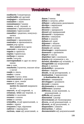 199
Vocabulaire
confiserie f кондитерська
confortable adj зручний
conjuguer v відмінювати
connaître v знати
connaissance f знання
connu, -e adj відомий, -а
consacrer v присвячувати
consonne f приголосний
consulter v радитися, консульту­
ватися
conte m казка
continuer v продовжувати
contraire m протилежність
contre prép проти
être contre бути проти
convenir v підходити
copain m приятель
copine f приятелька
corbeau m ворона
corde f мотузка
correspondant m друг по листу­
ванню
cou m шия
couchette f кушетка, спальне місце
у вагоні
coude m лікоть
couler v текти
coupole f купол; вежа
couronnement m коронація
cours m урок, лекція
couvert m покрив
mettre le couvert накривати
на стіл
couvert, -e adj покритий, -а
créateur, -trice adj творчий, -а
crémier m молочник
creuser v копати
crime m злочин
cristallin, -e adj кришталевий, -а
croire v вірити
croyance f віра, вірування
cultiver v вирощувати
curieux, -euse adj допитливий, -а
Dd
danse f танець
début m початок; дебют
débuter v дебютувати; розпочинати
décider v вирішувати
décoller v злітати
décorer v прикрашати
décoré adj прикрашений
découvrir v відкривати
décrire v описувати
défaut m недолік
dehors adv зовні
déjeuner v обідати
délivrer v звільняти
demain adv завтра
déménager v переїжджати
demeurer v проживати
départ m від’їзд
dépêcher (se) v поспішати
depuis prép починаючи з, від
dernier, dernière adj останній, -я
désagréable adj неприємний
désert m пустеля
déshabiller v роздягати
désirer v бажати
désolé, -e adj розчарований, -а
destination f призначення
à destination de для
détester v ненавидіти
développer v розвивати
devenir v ставати
dictionnaire m словник
différence f різниця
différent, -e adj відмінний, -а,
різно­манітний, -a
difficile adj важкий
dimension f розмір
directement adv безпосередньо
divers, -e adj різноманітний, -а
divorcé, -e adj розлучений, -а
disparaître v зникати
distraction f забава
documentaire adj документаль­ний
 
