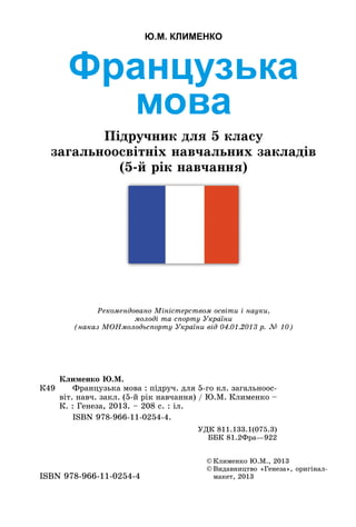 Французька
мова
Підручник для 5 класу
загальноосвітніх навчальних закладів
(5-й рік навчання)
Ю.М. КЛИМЕНКО
©	Клименко Ю.М., 2013
©	Видавництво «Генеза», оригінал-
макет, 2013ISBN 978-966-11-0254-4
Рекомендовано Міністерством освіти і науки,
молоді та спорту України
(наказ МОНмолодьспорту України від 04.01.2013 р. № 10)
К49
Клименко Ю.М.
	 Французька мова : підруч. для 5-го кл. загальноос-
віт. навч. закл. (5-й рік навчання) / Ю.М. Клименко –
К. : Генеза, 2013. – 208 с. : іл.
	 ISBN 978-966-11-0254-4.
УДК 811.133.1(075.3)
ББК 81.2Фра—922
 