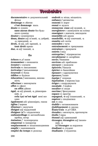 200
Vocabulaire
documentaire m документальний
фільм
dommage m збитки
c’est dommage жаль
doute m сумнів
sans aucun doute без будь-
якого сумніву
douter v сумніватися
doux, douce adj м’який, -а; доб­рий,
-a; приємний, -а
droit, -e adj, adv прямий, -а
tout droit прямо
dur, -e adj тяжкий, -а
Ee
échecs m pl шахи
économiser v економити
écouter v слухати
écrivain m письменник
écrivaine f письменниця
écureuil m білка
édifice m будівля
éducation f виховання, вихова­
ність
effectuer v виконувати
effet m ефект
en effet дійсно
égal, -e adj рівний, -а, рівноправ­
ний, -a
cela (ça) m’est égal мені все
одно
également adv рівномірно, також
église f церква
éliminer v вилучати
éloigné adj віддалений
éloigner (s’) v віддалятися
embouteillage m автомобільна
пробка, затор
émission f телепередача
empereur m імператор
emplacement m місцезнаходження
emplir v наповнювати
emploi du temps m розклад
endroit m місце, місцевість
enfance f дитинство
ennemi m ворог
ennui m нудьга
ennuyeux -euse adj нудний, -а
enregistrer v записувати на плівку
enseigner v навчати, викладати
ensemble adv разом
ensoleillé, -e adj сонячний, -а
ensuite adv потім
entendre v чути
entraînement m тренування
entraîner v тренувати
entrée f вхід
entreprise f підприємство
envahisseur m загарбник
envie f бажання
environ adv приблизно
envoyer v посилати
épicerie f бакалія
épicier m бакалійник
épouser v одружуватися
épreuve f іспит
équipe f команда
équitation f верхова їзда
ériger v споруджувати
escalade f підйом
escalier m сходи
escrime f фехтування
espace m простір
espagnol, -e adj іспанський, -а
espérer v сподіватися
est m схід
établir v встановлювати
établissement m заклад
États-Unis m pl США
étendre v витягнути, протягнути
étoile f зірка
étonné adj здивований
étranger, étrangère adj інозем­
ний, -a
à l’étranger за кордоном
étudiant m студент
étudiante f студентка
 