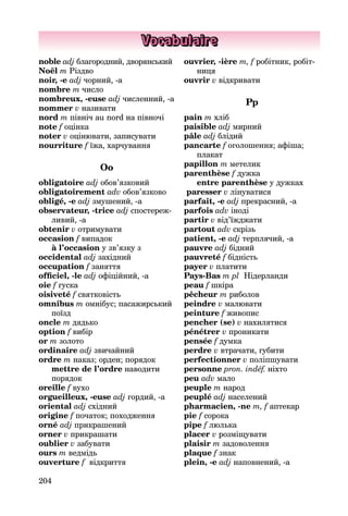 204
Vocabulaire
noble adj благородний, дворян­ський
Noël m Різдво
noir, -e adj чорний, -а
nombre m число
nombreux, -euse adj численний, -а
nommer v називати
nord m північ au nord на півночі
note f оцінка
noter v оцінювати, записувати
nourriture f їжа, харчування
Оо
obligatoire adj обов’язковий
obligatoirement adv обов’язково
obligé, -e adj змушений, -а
observateur, -trice adj спостереж­
ливий, -a
obtenir v отримувати
occasion f випадок
à l’occasion y зв’язку з
occidental adj західний
occupation f заняття
officiel, -le adj офіційний, -а
oie f гуска
oisiveté f святковість
omnibus m омнібус; пасажирсь­кий
поїзд
oncle m дядько
option f вибір
or m золото
ordinaire adj звичайний
ordre m наказ; орден; порядок
mettre de l’ordre наводити
по­рядок
oreille f вухо
orgueilleux, -euse adj гордий, -а
oriental adj східний
origine f початок; походження
orné adj прикрашений
orner v прикрашати
oublier v забувати
ours m ведмідь
ouverture f відкриття
ouvrier, -ière m, f робітник, робіт­
ниця
ouvrir v відкривати
Pp
pain m хліб
paisible adj мирний
pâle adj блідий
pancarte f оголошення; афіша;
плакат
papillon m метелик
parenthèse f дужка
entre parenthèse y дужках
paresser v лінуватися
parfait, -e adj прекрасний, -а
parfois adv іноді
partir v від’їжджати
partout adv скрізь
patient, -e adj терплячий, -а
pauvre adj бідний
pauvreté f бідність
payer v платити
Pays-Bas m pl Нідерланди
peau f шкіра
pêcheur m риболов
peindre v малювати
peinture f живопис
pencher (se) v нахилятися
pénétrer v проникати
pensée f думка
perdre v втрачати, губити
perfectionner v поліпшувати
personne pron. indéf. ніхто
peu adv мало
peuple m народ
peuplé adj населений
pharmacien, -ne m, f аптекар
ріе f сорока
pipe f люлька
placer v розміщувати
plaisir m задоволення
plaque f знак
plein, -e adj наповнений, -а
 