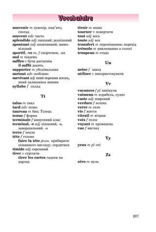 207
Vocabulaire
souvenir m сувенір; пам’ять;
спогад
souvent adv часто
splendide adj пишний; розкішний
spontané adj спонтанний; мимо­
вільний
sportif, -ve m, f спортсмен, -ка
sud m південь
suffire v бути достатнім
il suffit досить
supporter m уболівальник
surtout adv особливо
survivant adj який пережив когось,
який залишився живим
syllabe f склад
Tt
talus m схил
tard adv пізно
taureau m бик; Тілець
tenue f форма
terminale f випускний клас
terminal, -e adj кінцевий, -а,
за­вершальний, -a
terre f земля
tête f голова
faire la tête розм. прибирати
по­важного вигляду; сердитися
timide adj скромний
tirer v стріляти
tirer les cartes гадати на
картах
tiroir m ящик
tourner v повертати
tout adj весь
toute adj вся
transfert m переміщення; перехід
trémolo m хвилювання в голосі
troupeau m стадо
Uu
usine f завод
utiliser v використовувати
Vv
vacances f pl канікули
vaisseau m корабель, судно
vaste adj широкий
verdure f зелень
verre m скло
vie f життя
vitrail m вітраж
voix f голос
voyant m провидець
vue f вигляд
Yy
yeux m pl очі
Zz
zéro m нуль
 