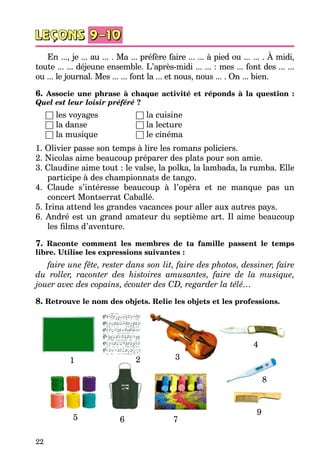 22
En ..., je ... au ... . Ma ... préfère faire ... ... à pied ou ... ... . À midi,
toute ... ... déjeune ensemble. L’après-midi ... ... : mes ... font des ... ...
ou ... le journal. Mes ... ... font la ... et nous, nous ... . On ... bien.
6. Associe une phrase à chaque activité et réponds à la question :
Quel est leur loisir préféré ?
	 □ les voyages	 	 □ la cuisine
	 □ la danse		 □ la lecture
	 □ la musique		 □ le cinéma
1. Olivier passe son temps à lire les romans policiers.
2. Nicolas aime beaucoup préparer des plats pour son amie.
3. Claudine aime tout : le valse, la polka, la lambada, la rumba. Elle
participe à des championnats de tango.
4. Claude s’intéresse beaucoup à l’opéra et ne manque pas un
concert Montserrat Caballé.
5. Irina attend les grandes vacances pour aller aux autres pays.
6. André est un grand amateur du septième art. Il aime beaucoup
les films d’aventure.
7. Raconte comment les membres de ta famille passent le temps
libre. Utilise les expressions suivantes :
faire une fête, rester dans son lit, faire des photos, dessiner, faire
du roller, raconter des histoires amusantes, faire de la musique,
jouer avec des copains, écouter des CD, regarder la télé…
8. Retrouve le nom des objets. Relie les objets et les professions.
1 2 3
4
5 6 7
8
9
 