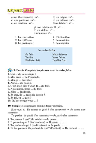 23
a) un thermomètre : n0
...		 b) un peigne : n0
...
c) une partition : n0
...			 d) un tableau : n0
...
e) un couteau : n0
...			 f) un tablier : n0
...
g) une bobine de fil : n0
...
h) un violon : n0
...
i) une craie n0
...
	 1. La couturière			 4. L’infirmière
	 2. La coiffeuse			 5. Le musicien
	 3. Le professeur			 6. Le cuisinier
Le verbe Faire
	 Je fais			 Nous faisons
	 Tu fais			 Vous faites
	 Il/elle/on fait		 Ils/elles font
9. Devoir. Complète les phrases avec le verbe faire.
1. Qui ... de la musique ?
2. Mes amis ... de l’escalade.
3. Moi, je ... du roller.
4. Anna ... du dessin.
5. C’est mon ami Victor. Il ... du foot.
6. Nous aussi, nous ... du foot.
7. Elles ... du dessin.
8. Et eux, ils ... aussi du dessin ?
9. Et toi, tu ... quoi ?
10. Qu’est-ce que vous ... ?
10. Complète les phrases comme dans l’exemple.
E x e m p l e : Tu penses à quoi ? (les vacances) → Je pense aux
vacances.
Tu parles de quoi? (les vacances) → Je parle des vacances.
1. Tu penses à qui ? (le voisin) → Je pense ... ... .
2. Il pense à quoi ? (les bonbons) → Il pense ... ... .
3. Tu parles de qui ? (le directeur) → Je parle ... ... .
4. Et tes parents, ils parlent de qui ? (l’enfant) → Ils parlent ... ... .
 