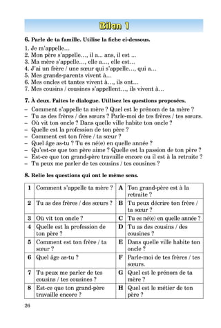 26
6. Parle de ta famille. Utilise la fiche ci-dessous.
1. Je m’appelle…
2. Mon père s’appelle…, il a... ans, il est ...
3. Ma mère s’appelle…, elle a…, elle est…
4. J’ai un frère / une sœur qui s’appelle…, qui a…
5. Mes grands-parents vivent à…
6. Mes oncles et tantes vivent à…, ils ont…
7. Mes cousins / cousines s’appellent…, ils vivent à…
7. À deux. Faites le dialogue. Utilisez les questions proposées.
–	 Comment s’appelle ta mère ? Quel est le prénom de ta mère ?
–	 Tu as des frères / des sœurs ? Parle-moi de tes frères / tes sœurs.
–	 Où vit ton oncle ? Dans quelle ville habite ton oncle ?
–	 Quelle est la profession de ton père ?
–	 Comment est ton frère / ta sœur ?
–	 Quel âge as-tu ? Tu es né(e) en quelle année ?
–	 Qu’est-ce que ton père aime ? Quelle est la passion de ton père ?
–	 Est-ce que ton grand-père travaille encore ou il est à la retraite ?
–	 Tu peux me parler de tes cousins / tes cousines ?
8. Relie les questions qui ont le même sens.
1 Comment s’appelle ta mère ? A Ton grand-père est à la
retraite ?
2 Tu as des frères / des sœurs ? B Tu peux décrire ton frère /
ta sœur ?
3 Où vit ton oncle ? C Tu es né(e) en quelle année ?
4 Quelle est la profession de
ton père ?
D Tu as des cousins / des
cousines ?
5 Comment est ton frère / ta
sœur ?
E Dans quelle ville habite ton
oncle ?
6 Quel âge as-tu ? F Parle-moi de tes frères / tes
sœurs.
7 Tu peux me parler de tes
cousins / tes cousines ?
G Quel est le prénom de ta
mère ?
8 Est-ce que ton grand-père
travaille encore ?
H Quel est le métier de ton
père ?
 