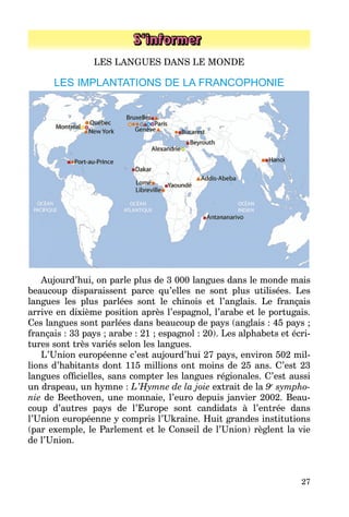 27
S’informer
LES LANGUES DANS LE MONDE
LES IMPLANTATIONS DE LA FRANCOPHONIE
Aujourd’hui, on parle plus de 3 000 langues dans le monde mais
beaucoup disparaissent parce qu’elles ne sont plus utilisées. Les
langues les plus parlées sont le chinois et l’anglais. Le français
arrive en dixième position après l’espagnol, l’arabe et le portugais.
Ces langues sont parlées dans beaucoup de pays (anglais : 45 pays ;
français : 33 pays ; arabe : 21 ; espagnol : 20). Les alphabets et écri­
tures sont très variés selon les langues.
L’Union européenne c’est aujourd’hui 27 pays, environ 502 mil­
lions d’habitants dont 115 millions ont moins de 25 ans. C’est 23
langues officielles, sans compter les langues régionales. C’est aussi
un drapeau, un hymne : L’Hymne de la joie extrait de la 9e
sympho-
nie de Beethoven, une monnaie, l’euro depuis janvier 2002. Beau­
coup d’autres pays de l’Europe sont candidats à l’entrée dans
l’Union européenne y compris l’Ukraine. Huit grandes institutions
(par exemple, le Parlement et le Conseil de l’Union) règlent la vie
de l’Union.
 