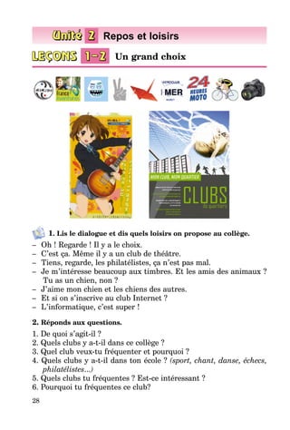28
1. Lis le dialogue et dis quels loisirs on propose au collège.
–	 Oh ! Regarde ! Il y a le choix.
–	 C’est ça. Même il y a un club de théâtre.
–	 Tiens, regarde, les philatélistes, ça n’est pas mal.
–	 Je m’intéresse beaucoup aux timbres. Et les amis des animaux ?
Tu as un chien, non ?
–	 J’aime mon chien et les chiens des autres.
–	 Et si on s’inscrive au club Internet ?
–	 L’informatique, c’est super !
2. Réponds aux questions.
1. De quoi s’agit-il ?
2. Quels clubs y a-t-il dans ce collège ?
3. Quel club veux-tu fréquenter et pourquoi ?
4. Quels clubs y a-t-il dans ton école ? (sport, chant, danse, échecs,
philatélistes...)
5. Quels clubs tu fréquentes ? Est-ce intéressant ?
6. Pourquoi tu fréquentes ce club?
Un grand choix
Repos et loisirs
 