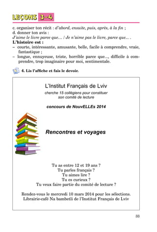 33
c. organiser ton récit : d’abord, ensuite, puis, après, à la fin ;
d. donner ton avis :
J’aime le livre parce que… / Je n’aime pas le livre, parce que... .
L’histoire est :
–	 courte, intéressante, amusante, belle, facile à comprendre, vraie,
fantastique ;
–	 longue, ennuyeuse, triste, horrible parce que..., difficile à com­
prendre, trop imaginaire pour moi, sentimentale.
4. Lis l’affiche et fais le devoir.
L’Institut Français de Lviv
cherche 15 collégiens pour constituer
son comité de lecture
concours de NouvELLEs 2014
Rencontres et voyages
Tu as entre 12 et 19 ans ?
Tu parles français ?
Tu aimes lire ?
Tu es curieux ?
Tu veux faire partie du comité de lecture ?
Rendez-vous le mercredi 10 mars 2014 pour les sélections.
Librairie-café Na bambetli de l’Institut Français de Lviv
 
