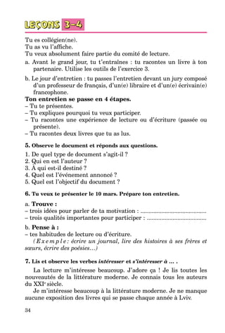 34
Tu es collégien(ne).
Tu as vu l’affiche.
Tu veux absolument faire partie du comité de lecture.
a. Avant le grand jour, tu t’entraînes : tu racontes un livre à ton
partenaire. Utilise les outils de l’exercice 3.
b. Le jour d’entretien : tu passes l’entretien devant un jury composé
d’un professeur de français, d’un(e) libraire et d’un(e) écrivain(e)
francophone.
Ton entretien se passe en 4 étapes.
– Tu te présentes.
– Tu expliques pourquoi tu veux participer.
– Tu racontes une expérience de lecture ou d’écriture (passée ou
présente).
– Tu racontes deux livres que tu as lus.
5. Observe le document et réponds aux questions.
1. De quel type de document s’agit-il ?
2. Qui en est l’auteur ?
3. À qui est-il destiné ?
4. Quel est l’événement annoncé ?
5. Quel est l’objectif du document ?
6. Tu veux te présenter le 10 mars. Prépare ton entretien.
a. Trouve :
– trois idées pour parler de ta motivation : ..........................................
– trois qualités importantes pour participer : ......................................
b. Pense à :
– tes habitudes de lecture ou d’écriture.
( E x e m p l e : écrire un journal, lire des histoires à ses frères et
sœurs, écrire des poésies…)
7. Lis et observe les verbes intéresser et s’intéresser à … .
La lecture m’intéresse beaucoup. J’adore ça  ! Je lis toutes les
nouveautés de la littérature moderne. Je connais tous les auteurs
du XXIe
siècle.
Je m’intéresse beaucoup à la littérature moderne. Je ne manque
aucune exposition des livres qui se passe chaque année à Lviv.
 