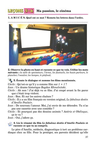37
1. A M I C É N. Quel est ce mot ? Remets les lettres dans l’ordre.
.................................................................................................................
2. Observe la photo en haut et raconte ce que tu vois. Utilise les mots
suivants : la salle de spectateurs, l’écran, les fauteuils, les hauts parleurs, le
plancher, l’escalier, les lampes, le plafond.
3. Écoute le dialogue et nomme les films mentionnés.
Cécile : Qu’est-ce qu’il y a comme film sur 1 + 1 ?
Ivan : Un drame historique Bogdan Khmelnitski.
Cécile : Ah non ! J’ai déjà vu ce film. J’ai coupé avant la fin parce
que c’était trop violent.
Ivan : Bon. Et sur les autres chaînes ?
Cécile : Il y a un film français en version original, Le fabuleux destin
d’Amélie Poulain.
Ivan : De nouveau l’amour. Moi, j’ai envie de me détendre. Tu n’as
pas une cassette avec une comédie ?
Cécile : Et pourquoi pas des dessins animés ? Astérix et Obélisque,
ça te va ?
Ivan : Oui, j’adore ça.
4. Lis le résumé du film Le fabuleux destin d’Amélie Poulain et
ra­conte ce que tu as compris.
Le père d’Amélie, médecin, diagnostique à tort un problème car­
diaque chez sa fille. Pour la protéger, ses parents décident qu’elle
Ma passion, le cinéma
 