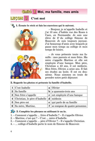 4
1. Écoute le récit et fais les exercices qui le suivent.
– Bonjour, je m’appelle Isabelle et
j’ai 10 ans. J’habite rue des Roses à
Caen, en Normandie. Je suis une
élève de 6e
du collège Simone de
Beauvoir. Je suis toujours joyeuse.
J’ai beaucoup d’amis avec lesquels je
passe mon temps au collège et mon
temps de loisirs.
– Je vous présente toute ma fa­­
mille : mes parents et mon frère. Ma
mère s’appelle Martine et elle est
employée d’une banque. Mon père,
Christian a 43 ans, il est médecin.
Mon frère, Olivier, a seize ans. Il fait
ses études au lycée. Il est en deu­
xième. Nous sommes en train de
prendre notre petit déjeuner.
2. Regarde les photos et présente la famille d’Isabelle.
1 C’est Isabelle a Olivier
2 Sa famille b a quarante-trois ans
3 Son frère s’appelle c est employée d’une banque
4 Christian, le père d’Isabelle d médecin
5 Son père est e qui parle de sa famille
6 Sa mère, Martine, f se compose de quatre personnes
3. Complète les phrases en utilisant le ou la.
1. – Comment s’appelle ... frère d’Isabelle ? – Il s’appelle Olivier.
2. – Martine, c’est qui ? – C’est ... mère d’Isabelle.
3. – Comment s’appelle ... père d’Olivier ? – Il s’appelle Christian.
4. – ... collège d’Isabelle porte le nom de Simone de Beauvoir.
C’est moi
Moi, ma famille, mes amis
 