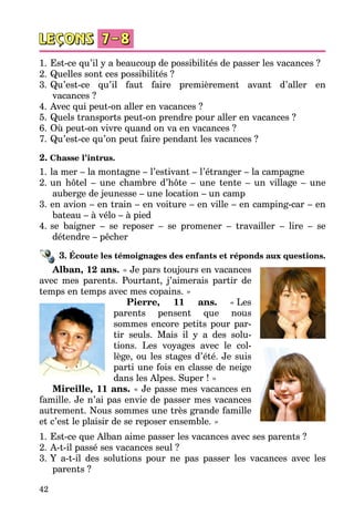 42
1.	Est-ce qu’il y a beaucoup de possibilités de passer les vacances ?
2.	Quelles sont ces possibilités ?
3.	Qu’est-ce qu’il faut faire premièrement avant d’aller en
vacances ?
4.	Avec qui peut-on aller en vacances ?
5.	Quels transports peut-on prendre pour aller en vacances ?
6.	Où peut-on vivre quand on va en vacances ?
7.	Qu’est-ce qu’on peut faire pendant les vacances ?
2. Chasse l’intrus.
1.	la mer – la montagne – l’estivant – l’étranger – la campagne
2.	un hôtel – une chambre d’hôte – une tente – un village – une
auberge de jeunesse – une location – un camp
3.	en avion – en train – en voiture – en ville – en camping-car – en
bateau – à vélo – à pied
4.	se baigner – se reposer – se promener – travailler – lire – se
détendre – pêcher
3. Écoute les témoignages des enfants et réponds aux questions.
Alban, 12 ans. « Je pars toujours en vacances
avec mes parents. Pourtant, j’aimerais partir de
temps en temps avec mes copains. »
Pierre, 11 ans. «  Les
parents pensent que nous
sommes encore petits pour par­
tir seuls. Mais il y a des solu­
tions. Les voyages avec le col­
lège, ou les stages d’été. Je suis
parti une fois en classe de neige
dans les Alpes. Super ! »
Mireille, 11 ans. « Je passe mes vacances en
famille. Je n’ai pas envie de passer mes vacances
autrement. Nous sommes une très grande famille
et c’est le plaisir de se reposer ensemble. »
1.	Est-ce que Alban aime passer les vacances avec ses parents ?
2.	A-t-il passé ses vacances seul ?
3.	Y a-t-il des solutions pour ne pas passer les vacances avec les
parents ?
 